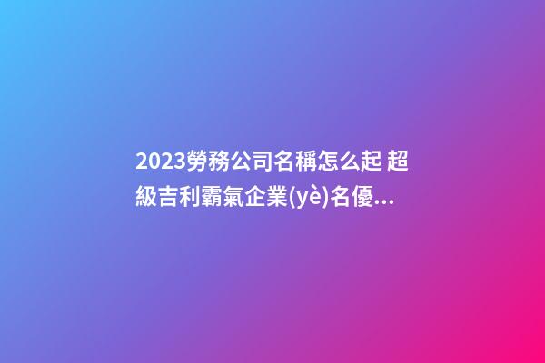 2023勞務公司名稱怎么起 超級吉利霸氣企業(yè)名優(yōu)選,起名之家-第1張-公司起名-玄機派